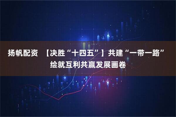 扬帆配资  【决胜“十四五”】共建“一带一路” 绘就互利共赢发展画卷