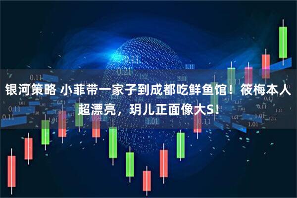 银河策略 小菲带一家子到成都吃鲜鱼馆！筱梅本人超漂亮，玥儿正面像大S！
