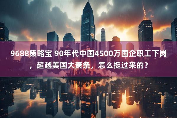 9688策略宝 90年代中国4500万国企职工下岗，超越美国大萧条，怎么挺过来的？